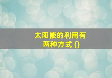 太阳能的利用有两种方式 ()